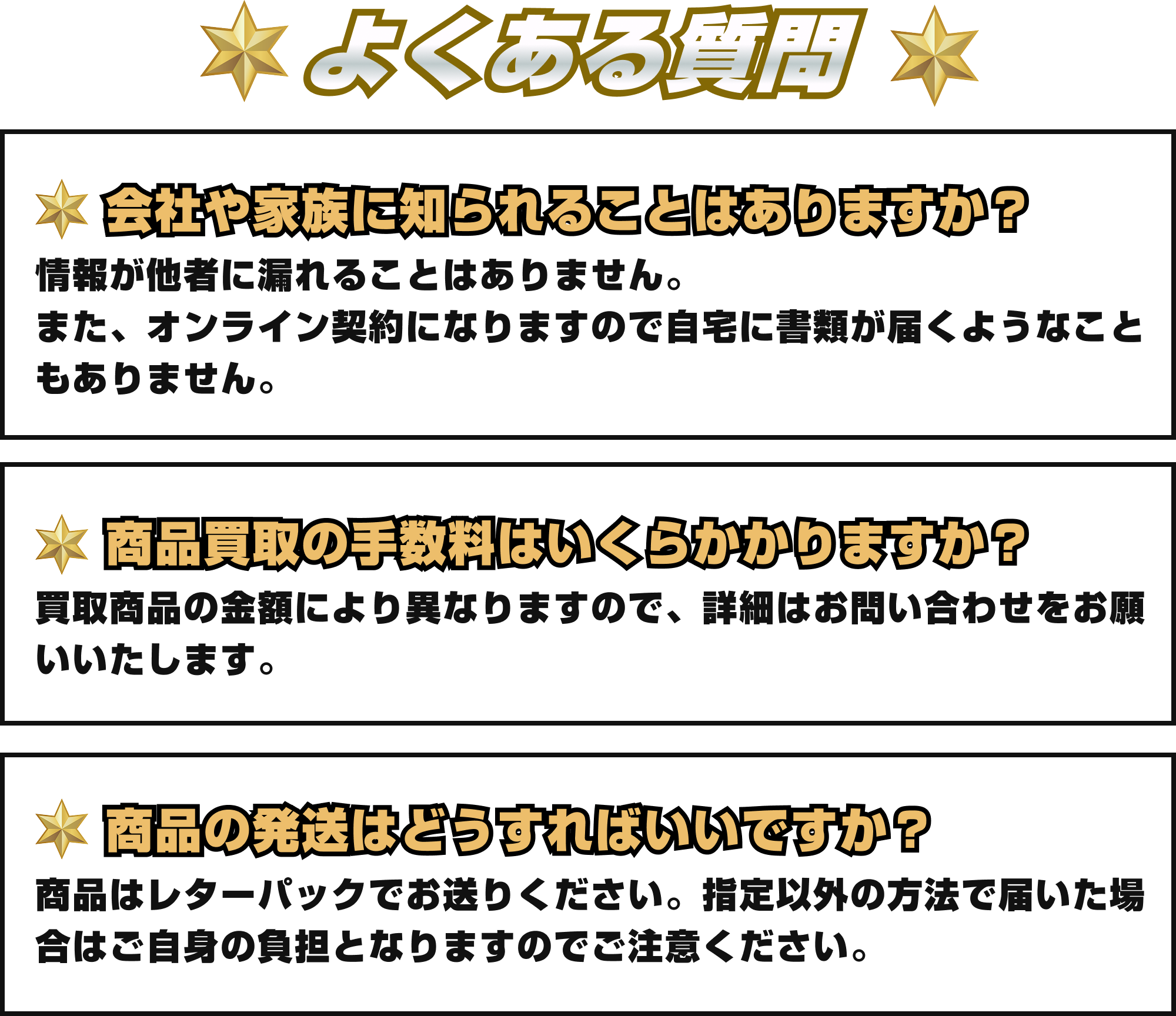 [Q&A]よくある質問｜①会社や家族に知られることはありますか？：情報が他社に漏れることはありません。また、オンライン契約になりますので自宅に書類が届くようなこともありません。②商品買取の手数料はいくらかかりますか？：買取商品により異なりますので、詳細はお問い合わせをお願いいたします。③商品の発送はどうすればいいですか？：商品はレターパックでお送りください。指定以外の方法で届いた場合はご自身の負担となりますのでご注意ください。