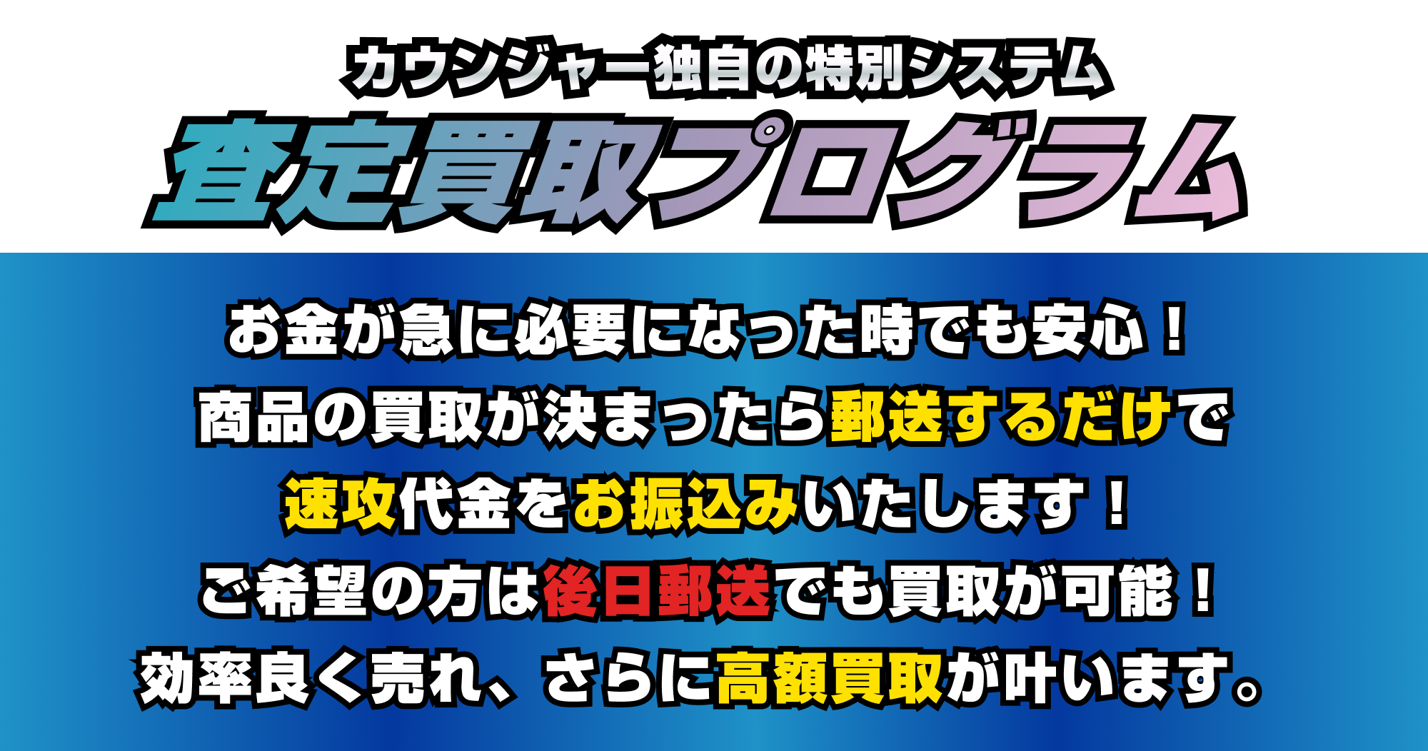 [弊社独自のシステム]査定買取プログラム|お金が必要になった時でも安心してください！商品の買取が決まったら郵送するだけで速攻代金をお振込みいたします。ご希望の方は後日郵送でも買取が可能！効率よく売れ、さらに高額買取が叶います。